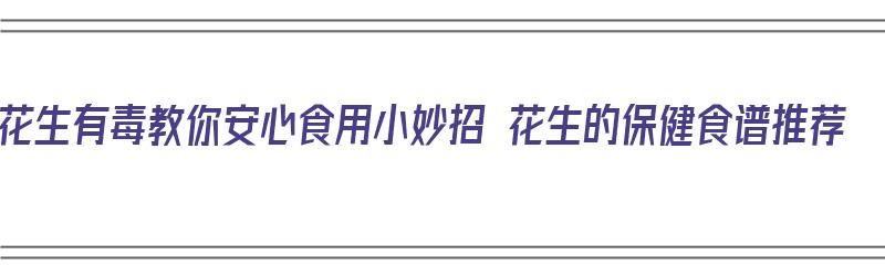 花生有毒教你安心食用小妙招 花生的保健食谱推荐（花生保健作用怎么吃最好）