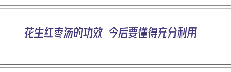 花生红枣汤的功效 今后要懂得充分利用（花生红枣汤的功效和作用）