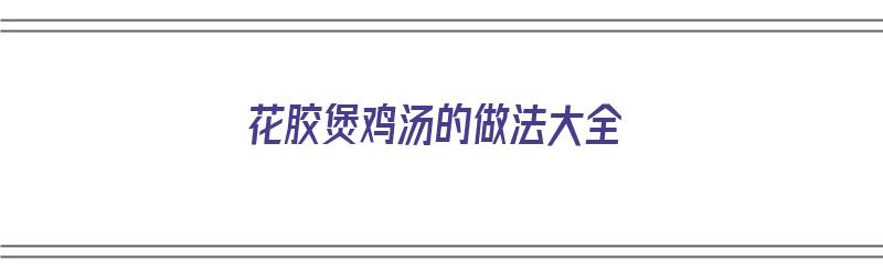 花胶煲鸡汤的做法大全（花胶煲鸡汤的做法大全孕妇吃的）