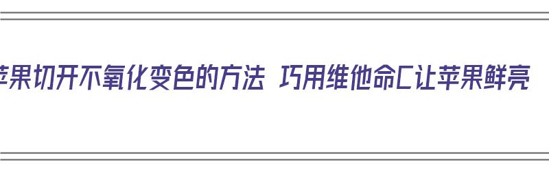 苹果切开不氧化变色的方法 巧用维他命C让苹果鲜亮（切开的苹果不氧化还能吃吗）