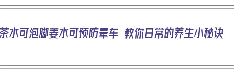 茶水可泡脚姜水可预防晕车 教你日常的养生小秘诀（姜汁治晕车,茶水漱口防流感对吗）