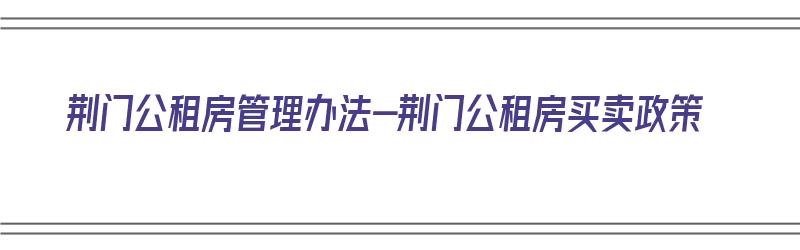 荆门公租房管理办法-荆门公租房买卖政策（荆门2021公租房最新政策）