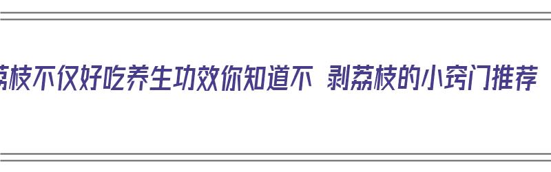 荔枝不仅好吃养生功效你知道不 剥荔枝的小窍门推荐（荔枝不剥皮）