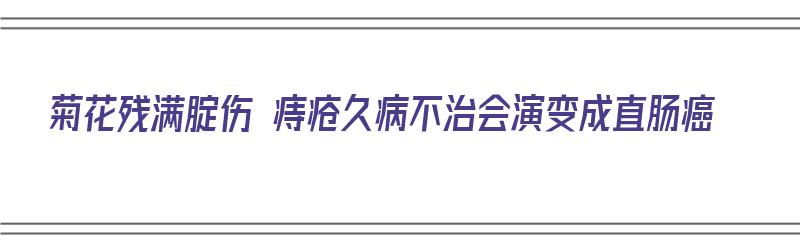 菊花残满腚伤 痔疮久病不治会演变成直肠癌（菊花痔疮难受怎么办）