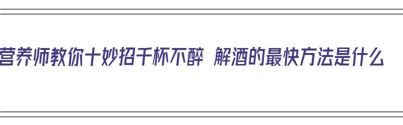 营养师教你十妙招千杯不醉 解酒的最快方法是什么（解酒千杯不醉配方）