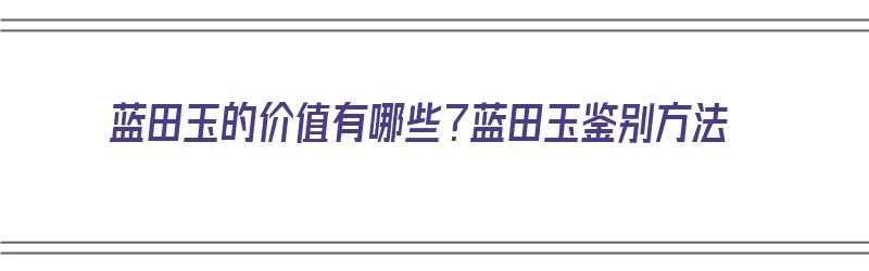 蓝田玉的价值有哪些？蓝田玉鉴别方法（蓝田玉的价值如何）