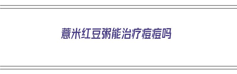 薏米红豆粥能治疗痘痘吗（薏米红豆粥能治疗痘痘吗怎么吃）