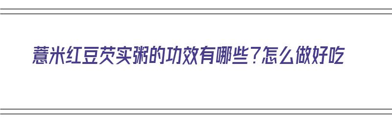 薏米红豆芡实粥的功效有哪些？怎么做好吃（薏米红豆芡实粥的功效有哪些?怎么做好吃呢）