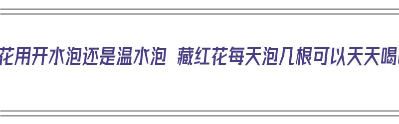 藏红花用开水泡还是温水泡 藏红花每天泡几根可以天天喝吗（藏红花用开水泡还是温水泡一泡几根）