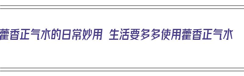 藿香正气水的日常妙用 生活要多多使用藿香正气水（藿香正气水的24种妙用及使用注意文库）