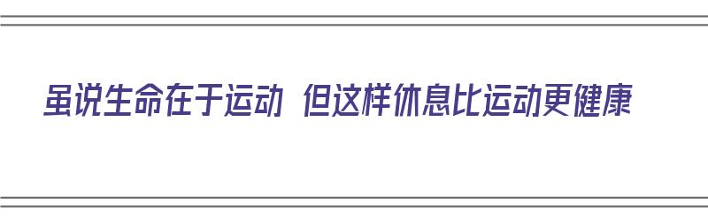 虽说生命在于运动 但这样休息比运动更健康（虽说生命在于运动 但这样休息比运动更健康英语）