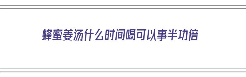 蜂蜜姜汤什么时间喝可以事半功倍（蜂蜜姜汤什么时候喝）