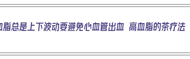 血脂总是上下波动要避免心血管出血 高血脂的茶疗法（血脂上升是什么原因）