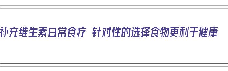 补充维生素日常食疗 针对性的选择食物更利于健康（补充维生素的食谱）