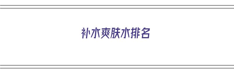 补水爽肤水排名（补水效果好的爽肤水排名）