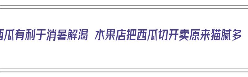 西瓜有利于消暑解渴 水果店把西瓜切开卖原来猫腻多（西瓜切开卖的猫腻）