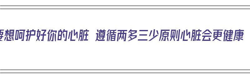 要想呵护好你的心脏 遵循两多三少原则心脏会更健康（如何呵护心脏健康）