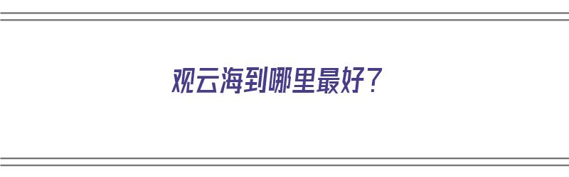 观云海到哪里最好？（观云海在哪）