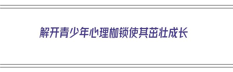 解开青少年心理枷锁使其茁壮成长（解开青少年心理枷锁使其茁壮成长作文）