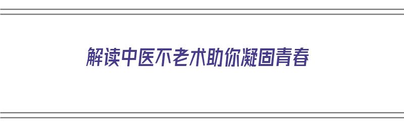 解读中医不老术助你凝固青春（不老中药）