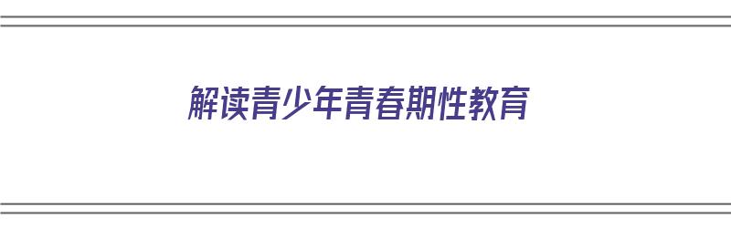 解读青少年青春期性教育（解读青少年青春期性教育的感悟）