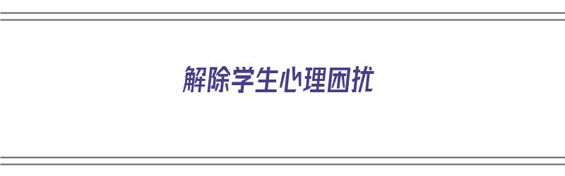 解除学生心理困扰（解除学生心理困扰的方法）