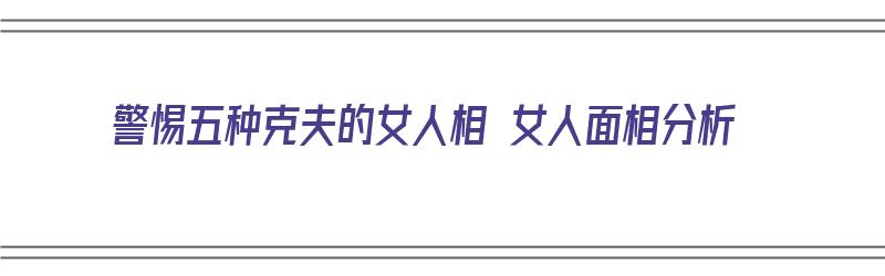 警惕五种克夫的女人相 女人面相分析（四种克夫女人面相）