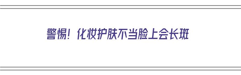 警惕！化妆护肤不当脸上会长斑（化妆会使皮肤长斑吗）