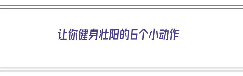 让你健身壮阳的6个小动作（让你健身壮阳的6个小动作是什么）