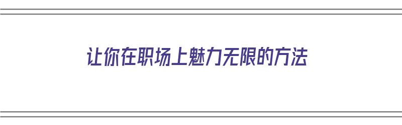 让你在职场上魅力无限的方法（怎么让自己在职场中更优秀）