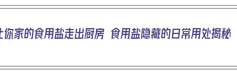 让你家的食用盐走出厨房 食用盐隐藏的日常用处揭秘（厨房里用的盐）