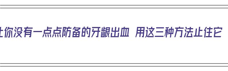 让你没有一点点防备的牙龈出血 用这三种方法止住它（避免牙龈出血）