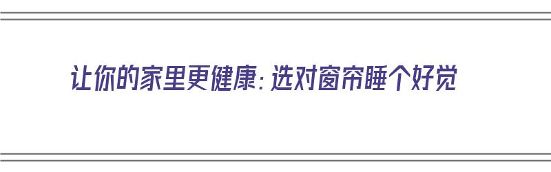 让你的家里更健康：选对窗帘睡个好觉（房间窗帘选择）