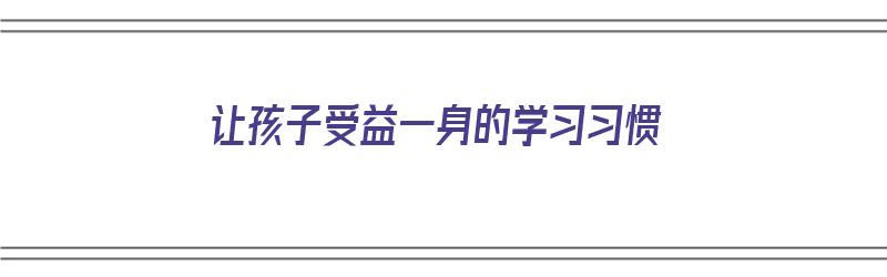 让孩子受益一身的学习习惯（让孩子受益匪浅）