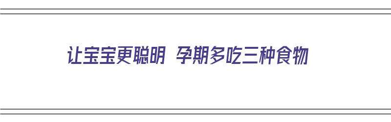 让宝宝更聪明 孕期多吃三种食物（让宝宝更聪明 孕期多吃三种食物可以吗）