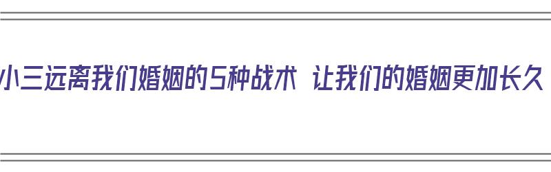 让小三远离我们婚姻的5种战术 让我们的婚姻更加长久（让小三远离老公的说说）