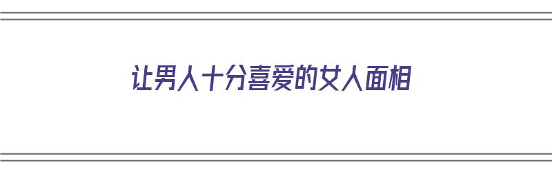 让男人十分喜爱的女人面相（让男人十分喜爱的女人面相图片）