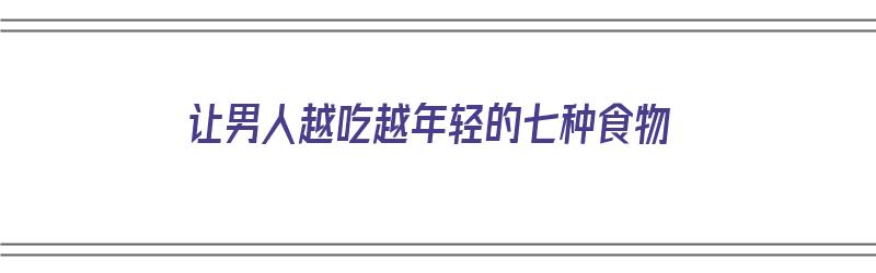 让男人越吃越年轻的七种食物（让男人越吃越年轻的七种食物是什么）