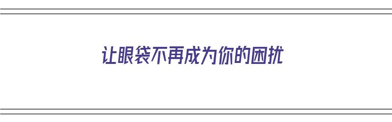 让眼袋不再成为你的困扰（让眼袋不再成为你的困扰英文）