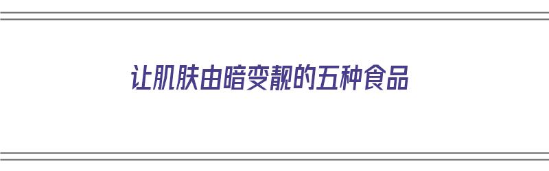 让肌肤由暗变靓的五种食品（让肌肤由暗变靓的五种食品是什么）