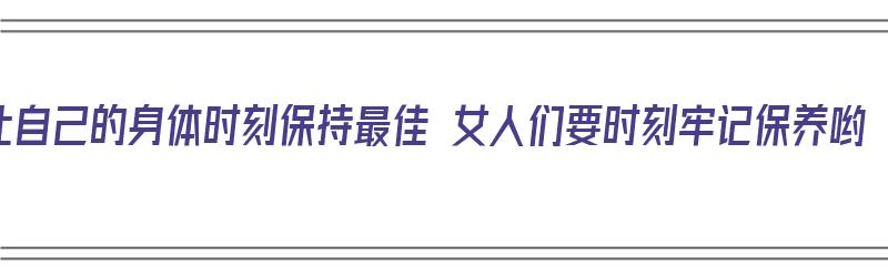 让自己的身体时刻保持最佳 女人们要时刻牢记保养哟（让身体保持最佳状态）