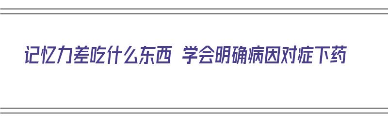 记忆力差吃什么东西 学会明确病因对症下药（记忆力差吃什么东西比较好）