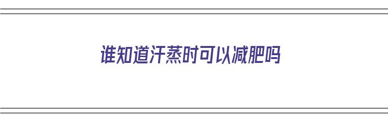 谁知道汗蒸时可以减肥吗（谁知道汗蒸时可以减肥吗视频）