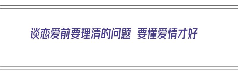 谈恋爱前要理清的问题 要懂爱情才好（谈恋爱前要了解的问题）