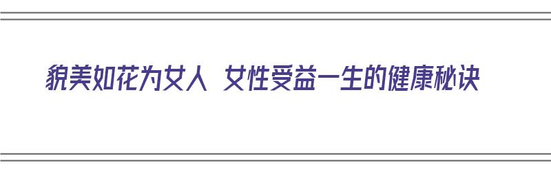 貌美如花为女人 女性受益一生的健康秘诀（女人如何貌美如花）