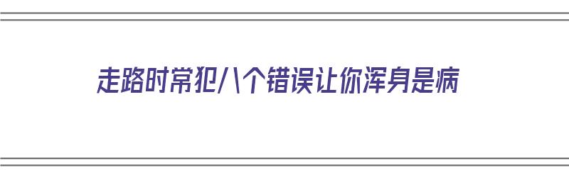 走路时常犯八个错误让你浑身是病（走路时常犯八个错误让你浑身是病的人）