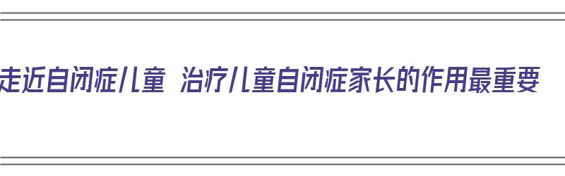 走近自闭症儿童 治疗儿童自闭症家长的作用最重要（自闭症儿童疗法）