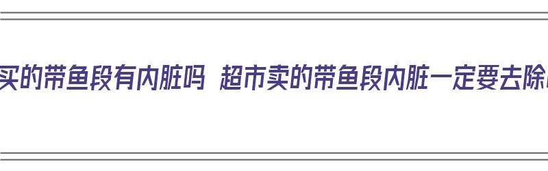 超市买的带鱼段有内脏吗 超市卖的带鱼段内脏一定要去除吗（超市买的带鱼段是不是不新鲜）