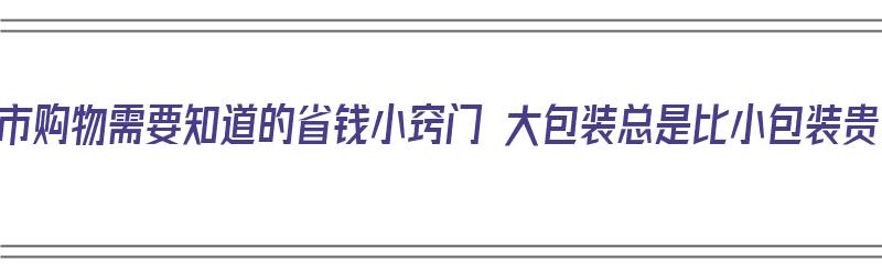 超市购物需要知道的省钱小窍门 大包装总是比小包装贵（大包装超市叫什么）