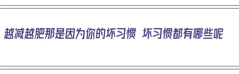 越减越肥那是因为你的坏习惯 坏习惯都有哪些呢（越减越肥了）